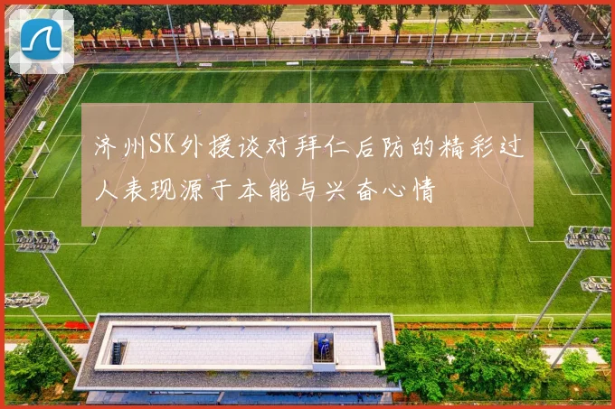 济州SK外援谈对拜仁后防的精彩过人表现源于本能与兴奋心情