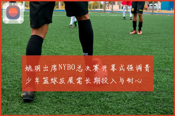 姚明出席NYBO总决赛开幕式强调青少年篮球发展需长期投入与耐心