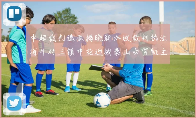 中超裁判选派揭晓新加坡裁判执法海牛对三镇申花迎战泰山由贺凯主哨
