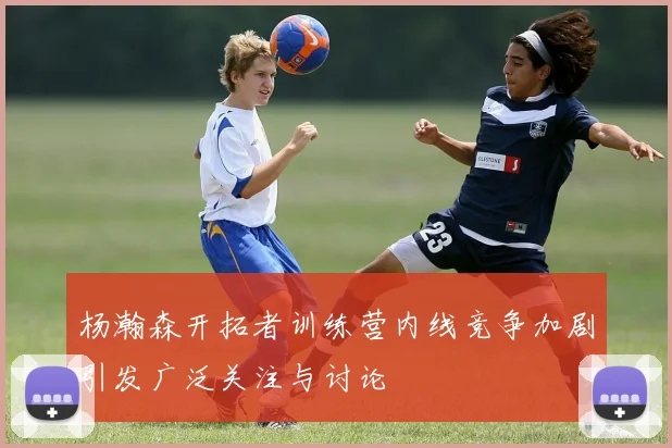 杨瀚森开拓者训练营内线竞争加剧引发广泛关注与讨论